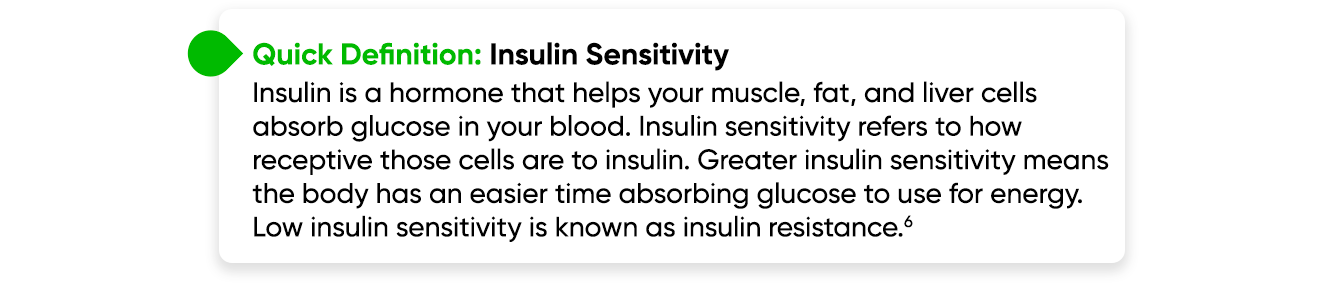 Wuick Definition - Insulin Sensitivity - Insulin is a hormone that helps your muscle, fat, and liver cells absorb glucose in your blood. Insulin sensitivity refers to how receptive those cells are to insulin. Greater insulin sensitivity means the body has an easier time absorbing glucose to use for energy. Low insulin sensitivity is known as insulin resistance.